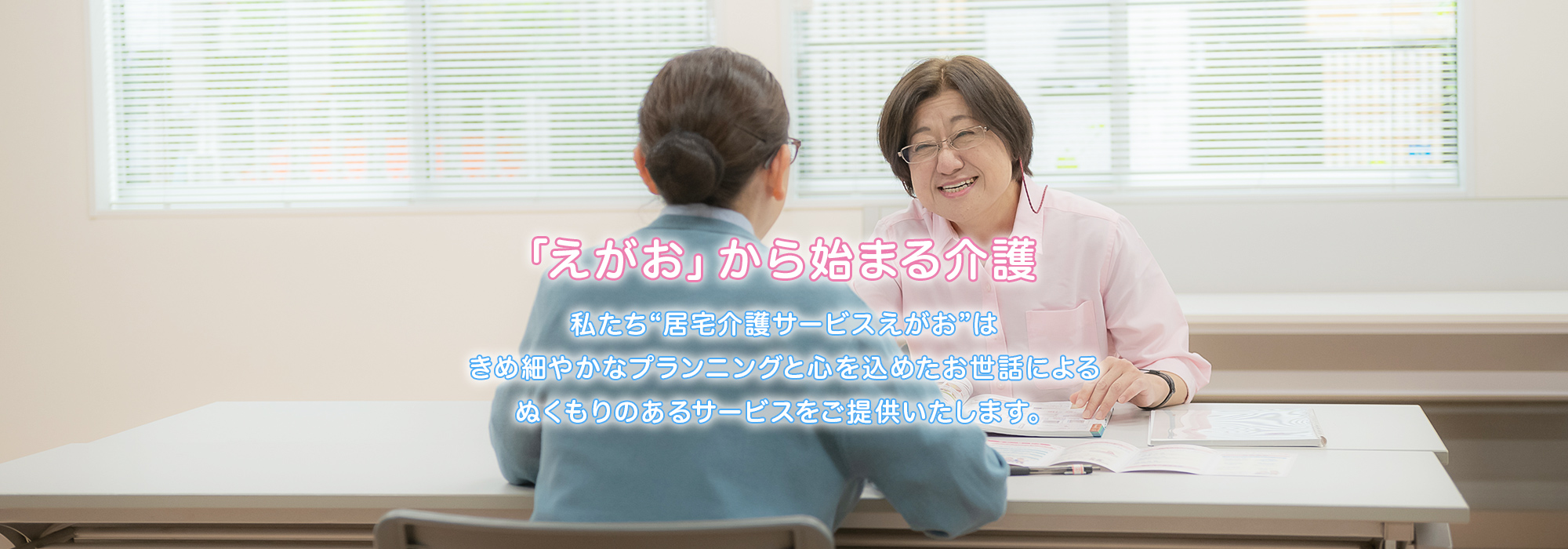 「えがお」から始まる介護 私たち❝居宅介護サービスえがお❞はきめ細かなプランニングと心を込めたお世話によるぬくもりのあるサービスをご提供いたします。