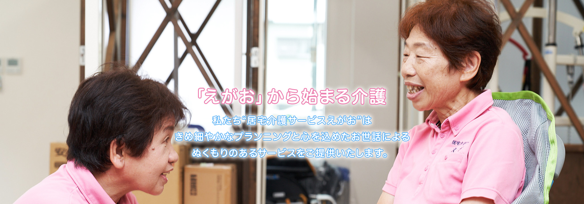 「えがお」から始まる介護 私たち❝居宅介護サービスえがお❞はきめ細かなプランニングと心を込めたお世話によるぬくもりのあるサービスをご提供いたします。